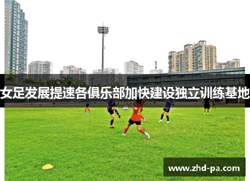 女足发展提速各俱乐部加快建设独立训练基地