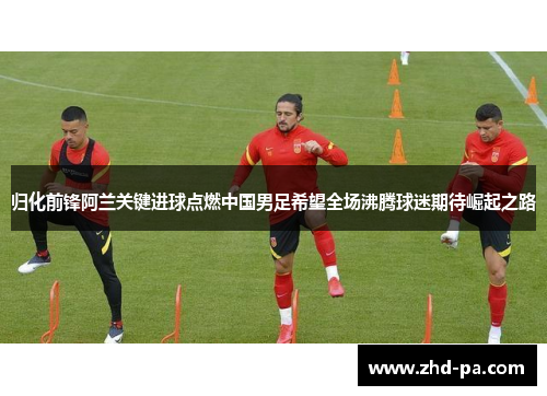 归化前锋阿兰关键进球点燃中国男足希望全场沸腾球迷期待崛起之路