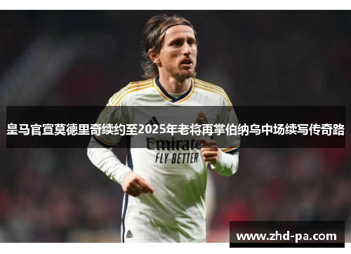 皇马官宣莫德里奇续约至2025年老将再掌伯纳乌中场续写传奇路