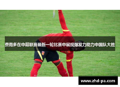 费南多在中超联赛最新一轮比赛中展现爆发力助力中国队大胜