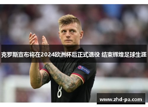 克罗斯宣布将在2024欧洲杯后正式退役 结束辉煌足球生涯